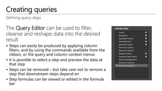 Creating queries
Defining query steps
The Query Editor can be used to filter,
cleanse and reshape data into the desired
result
 Steps can easily be produced by applying column
filters, and by using the commands available from the
ribbon, or the query and column context menus
 It is possible to select a step and preview the data at
that step
 Steps can be removed – but take care not to remove a
step that downstream steps depend on
 Step formulas can be viewed or edited in the formula
bar
 