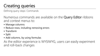 Creating queries
Defining query steps: Commands
Numerous commands are available on the Query Editor ribbons
and context menus to:
 Manage columns
 Reduce rows, including removing errors
 Transform
 Split
 Add columns, by using formulas
As the editor experience is WYSIWYG, users can easily experiment
and roll-back changes
 