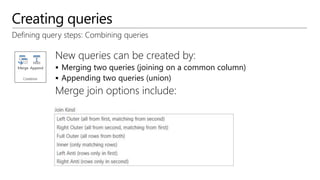 Creating queries
Defining query steps: Combining queries
New queries can be created by:
 Merging two queries (joining on a common column)
 Appending two queries (union)
Merge join options include:
 