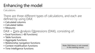 Enhancing the model
Calculations
There are three different types of calculations, and each are
defined by using DAX:
 Calculated columns
 Calculated tables
 Measures
DAX = Data Analysis EXpressions (DAX), consisting of:
 Excel functions (~80 functions)
 Table functions
 Aggregate functions
 Relationship navigation functions
 Context modification functions
 Time Intelligence functions
 