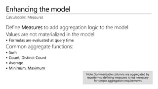 Enhancing the model
Calculations: Measures
Define Measures to add aggregation logic to the model
Values are not materialized in the model
 Formulas are evaluated at query time
Common aggregate functions:
 Sum
 Count, Distinct Count
 Average
 Minimum, Maximum
 