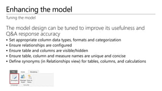 Enhancing the model
The model design can be tuned to improve its usefulness and
Q&A response accuracy
 Set appropriate column data types, formats and categorization
 Ensure relationships are configured
 Ensure table and columns are visible/hidden
 Ensure table, column and measure names are unique and concise
 Define synonyms (in Relationships view) for tables, columns, and calculations
Tuning the model
 