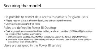 Securing the model
It is possible to restrict data access to datasets for given users
 Filters restrict data at the row level, and are assigned to roles
 Users are also assigned to roles
Roles are defined in Power BI Desktop
 DAX expressions are used to filter tables, and can use the USERNAME() function
to retrieve the current user name
 Within Power BI Desktop, USERNAME() will return a user in the format of DOMAINUser
 Within the Power BI service, USERNAME() will return the user's User Principal Name (UPN)—
looks similar to an email address
Users are assigned in the Power BI service
 