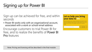 Signing up for Power BI
Sign up can be achieved for free, and within
seconds
 Power BI works only with an organizational account,
associated with a work or school email address
Encourage customers to trial Power BI for
free, and to realize the benefits of Power BI
Pro features
 