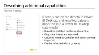 Describing additional capabilities
Running R scripts
R scripts can be ran directly in Power
BI Desktop, and resulting datasets
imported into a Power BI Desktop
data model
 R must be installed on the local machine
 Only data frames are imported
 Columns typed as Complex and Vector are not
imported
 Can be refreshed with a gateway
 
