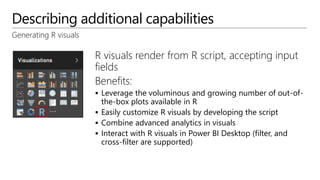 Describing additional capabilities
Generating R visuals
R visuals render from R script, accepting input
fields
Benefits:
 Leverage the voluminous and growing number of out-of-
the-box plots available in R
 Easily customize R visuals by developing the script
 Combine advanced analytics in visuals
 Interact with R visuals in Power BI Desktop (filter, and
cross-filter are supported)
 