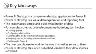 Key takeaways
 Power BI Desktop is a companion desktop application to Power BI
 Power BI Desktop is a visual data exploration and reporting tool
 The tool enables simple and quick visualization of data
 For complex schemas, a development methodology can involve:
 Creating queries
 Configuring relationships
 Enhancing the model with hierarchies and calculations
 Designing reports, including the use of custom visuals
 Publishing to Power BI
 The user can choose to work in the way that makes sense to them
 Power BI Desktop files, once published, can have their data sources
refreshed
 