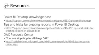 Resources
Power BI Desktop knowledge base
 https://support.powerbi.com/knowledgebase/topics/68530-power-bi-desktop
Tips and tricks for creating reports in Power BI Desktop
 https://support.powerbi.com/knowledgebase/articles/464157-tips-and-tricks-for-
creating-reports-in-power-bi-d
DAX Resource Center
 “Your one stop shop for all things DAX”
 http://social.technet.microsoft.com/wiki/contents/articles/1088.dax-resource-
center.aspx
 