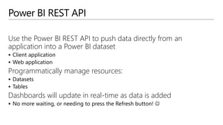 Power BI REST API
Use the Power BI REST API to push data directly from an
application into a Power BI dataset
 Client application
 Web application
Programmatically manage resources:
 Datasets
 Tables
Dashboards will update in real-time as data is added
 No more waiting, or needing to press the Refresh button! 
 