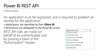 Power BI REST API
Authentication
An application must be registered, and is required to establish an
identity for the application
 Applications are identified by their Client ID
 Permissions are delegated to the Power BI service
REST API calls are made on
behalf of an authenticated user
by passing a token in the
“Authorization” header
 