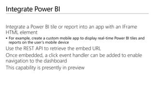 Integrate Power BI
Integrate a Power BI tile or report into an app with an IFrame
HTML element
 For example, create a custom mobile app to display real-time Power BI tiles and
reports on the user’s mobile device
Use the REST API to retrieve the embed URL
Once embedded, a click event handler can be added to enable
navigation to the dashboard
This capability is presently in preview
 