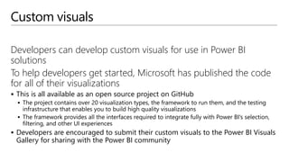 Custom visuals
Developers can develop custom visuals for use in Power BI
solutions
To help developers get started, Microsoft has published the code
for all of their visualizations
 This is all available as an open source project on GitHub
 The project contains over 20 visualization types, the framework to run them, and the testing
infrastructure that enables you to build high quality visualizations
 The framework provides all the interfaces required to integrate fully with Power BI's selection,
filtering, and other UI experiences
 Developers are encouraged to submit their custom visuals to the Power BI Visuals
Gallery for sharing with the Power BI community
 