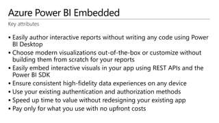 Azure Power BI Embedded
Key attributes
 Easily author interactive reports without writing any code using Power
BI Desktop
 Choose modern visualizations out-of-the-box or customize without
building them from scratch for your reports
 Easily embed interactive visuals in your app using REST APIs and the
Power BI SDK
 Ensure consistent high-fidelity data experiences on any device
 Use your existing authentication and authorization methods
 Speed up time to value without redesigning your existing app
 Pay only for what you use with no upfront costs
 