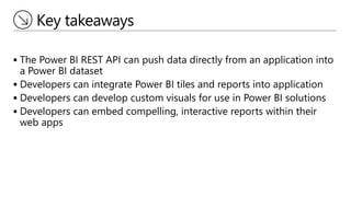 Key takeaways
 The Power BI REST API can push data directly from an application into
a Power BI dataset
 Developers can integrate Power BI tiles and reports into application
 Developers can develop custom visuals for use in Power BI solutions
 Developers can embed compelling, interactive reports within their
web apps
 