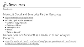 Resources
Continued
Microsoft Cloud and Enterprise Partner Resources
 http://aka.ms/powerbipartners
 Includes up-to-date resources:
 Customer-ready materials
 Customer evidence
 Training and labs
 Demos
 “What to do next”
Gartner positions Microsoft as a leader in BI and Analytics
Platforms
 https://powerbi.microsoft.com/en-us/blog/gartner-positions-microsoft-as-a-
leader-in-bi-and-analytics-platforms/
 
