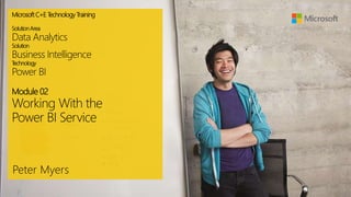 MicrosoftC+E T
echnologyTraining
SolutionArea
Data Analytics
Solution
Business Intelligence
T
echnology
Power BI
Module 02
Working With the
Power BI Service
Peter Myers
 