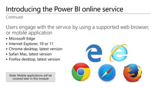 Introducing the Power BI online service
Continued
Users engage with the service by using a supported web browser,
or mobile application
 Microsoft Edge
 Internet Explorer, 10 or 11
 Chrome desktop, latest version
 Safari Mac, latest version
 Firefox desktop, latest version
 