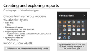 Creating and exploring reports
Choose from numerous modern
visualization types:
 Filter data:
 Slicer
 Display numeric values:
 Card, Multi Row Card, Table, Matrix, KPI
 Graphically visualize data:
 Bar, Column, Line, Combo, Scatter, Waterfall, Pie, Donut, Funnel,
Treemap, Gauge, R Script
 Spatially visualize data:
 Map, Filled map
Import custom visuals
Creating reports: Visualization types
 