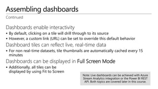 Assembling dashboards
Continued
Dashboards enable interactivity
 By default, clicking on a tile will drill through to its source
 However, a custom link (URL) can be set to override this default behavior
Dashboard tiles can reflect live, real-time data
 For non real-time datasets, tile thumbnails are automatically cached every 15
minutes
Dashboards can be displayed in Full Screen Mode
 Additionally, all tiles can be
displayed by using Fit to Screen
 
