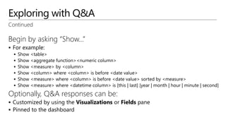 Exploring with Q&A
Begin by asking “Show…”
 For example:
 Show <table>
 Show <aggregate function><numeric column>
 Show <measure> by <column>
 Show <column> where <column> is before <date value>
 Show <measure> where <column> is before <date value> sorted by <measure>
 Show <measure> where <datetime column> is [this | last] [year | month | hour | minute | second]
Optionally, Q&A responses can be:
 Customized by using the Visualizations or Fields pane
 Pinned to the dashboard
Continued
 