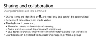 Sharing and collaboration
Sharing dashboards and tiles: Continued
 Shared items are identified by , are read-only and cannot be personalized
 Dependent datasets are not made visible
 The dashboard owner can:
 Allow other users to re-share—internal users only
 Review shared access, and stop sharing with specific users
 Save dashboard changes, which then become immediately available to all shared users
 Dashboards can be shared from a user’s workspace, or from a group
 