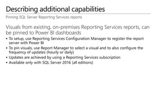 Describing additional capabilities
Pinning SQL Server Reporting Services reports
Visuals from existing, on-premises Reporting Services reports, can
be pinned to Power BI dashboards
 To setup, use Reporting Services Configuration Manager to register the report
server with Power BI
 To pin visuals, use Report Manager to select a visual and to also configure the
frequency of updates (hourly or daily)
 Updates are achieved by using a Reporting Services subscription
 Available only with SQL Server 2016 (all editions)
 
