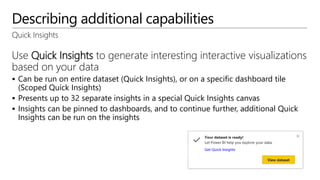 Describing additional capabilities
Quick Insights
Use Quick Insights to generate interesting interactive visualizations
based on your data
 Can be run on entire dataset (Quick Insights), or on a specific dashboard tile
(Scoped Quick Insights)
 Presents up to 32 separate insights in a special Quick Insights canvas
 Insights can be pinned to dashboards, and to continue further, additional Quick
Insights can be run on the insights
 