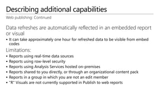 Describing additional capabilities
Web publishing: Continued
Data refreshes are automatically reflected in an embedded report
or visual
 It can take approximately one hour for refreshed data to be visible from embed
codes
Limitations:
 Reports using real-time data sources
 Reports using row-level security
 Reports using Analysis Services hosted on-premises
 Reports shared to you directly, or through an organizational content pack
 Reports in a group in which you are not an edit member
 "R" Visuals are not currently supported in Publish to web reports
 