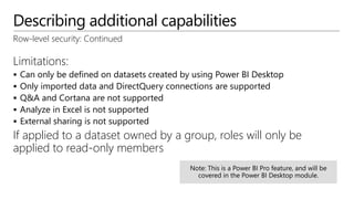 Describing additional capabilities
Row-level security: Continued
Limitations:
 Can only be defined on datasets created by using Power BI Desktop
 Only imported data and DirectQuery connections are supported
 Q&A and Cortana are not supported
 Analyze in Excel is not supported
 External sharing is not supported
If applied to a dataset owned by a group, roles will only be
applied to read-only members
 