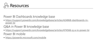 Resources
Power BI Dashboards knowledge base
 https://support.powerbi.com/knowledgebase/articles/424868-dashboards-in-
power-bi
Q&A in Power BI knowledge base
 https://support.powerbi.com/knowledgebase/articles/474566-q-a-in-power-bi
Power BI mobile
 https://powerbi.microsoft.com/mobile
 
