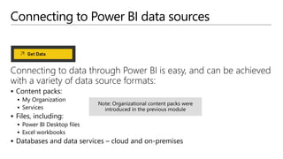 Connecting to Power BI data sources
Connecting to data through Power BI is easy, and can be achieved
with a variety of data source formats:
 Content packs:
 My Organization
 Services
 Files, including:
 Power BI Desktop files
 Excel workbooks
 Databases and data services – cloud and on-premises
 