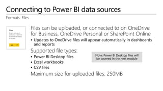 Connecting to Power BI data sources
Formats: Files
Files can be uploaded, or connected to on OneDrive
for Business, OneDrive Personal or SharePoint Online
 Updates to OneDrive files will appear automatically in dashboards
and reports
Supported file types:
 Power BI Desktop files
 Excel workbooks
 CSV files
Maximum size for uploaded files: 250MB
 