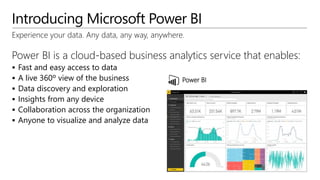 Introducing Microsoft Power BI
Experience your data. Any data, any way, anywhere.
Power BI is a cloud-based business analytics service that enables:
 Fast and easy access to data
 A live 360º view of the business
 Data discovery and exploration
 Insights from any device
 Collaboration across the organization
 Anyone to visualize and analyze data
Power BI
 