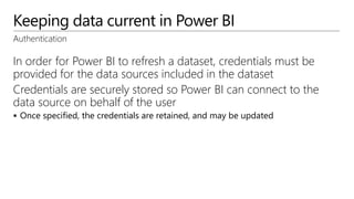 Keeping data current in Power BI
Authentication
In order for Power BI to refresh a dataset, credentials must be
provided for the data sources included in the dataset
Credentials are securely stored so Power BI can connect to the
data source on behalf of the user
 Once specified, the credentials are retained, and may be updated
 