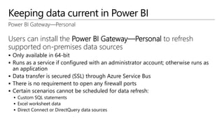 Keeping data current in Power BI
Power BI Gateway—Personal
Users can install the Power BI Gateway—Personal to refresh
supported on-premises data sources
 Only available in 64-bit
 Runs as a service if configured with an administrator account; otherwise runs as
an application
 Data transfer is secured (SSL) through Azure Service Bus
 There is no requirement to open any firewall ports
 Certain scenarios cannot be scheduled for data refresh:
 Custom SQL statements
 Excel worksheet data
 Direct Connect or DirectQuery data sources
 