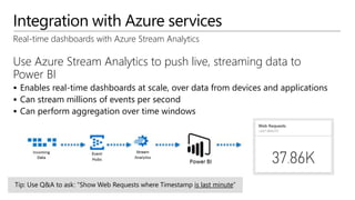 Integration with Azure services
Real-time dashboards with Azure Stream Analytics
Use Azure Stream Analytics to push live, streaming data to
Power BI
 Enables real-time dashboards at scale, over data from devices and applications
 Can stream millions of events per second
 Can perform aggregation over time windows
 