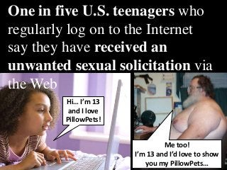 One in five U.S. teenagers who
regularlyDownload to the Internet say
          log on Spy Bubble
they have received an unwanted
sexual solicitation via the Web


          Hi… I’m 13
           and I love
          PillowPets!


                                 Me too!
                        I’m 13 and I’d love to show
                           you my PillowPets…
 