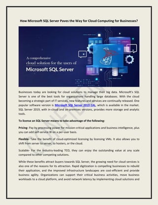 How Microsoft SQL Server Paves the Way for Cloud Computing for Businesses?
Businesses today are looking for cloud solutions to manage their big data. Microsoft's SQL
Server is one of the best tools for organizations handling large databases. With the cloud
becoming a strategic part of IT services, new features and services are continually released. One
popular software version is Microsoft SQL Server 2019 CAL, which is available in the market.
SQL Server 2019, with in-cloud and on-premises versions, provides more storage and analytic
tools.
To license an SQL Server means to take advantage of the following:
Pricing- Pay by processing power for mission-critical applications and business intelligence, plus
you can add self-service BI on a per-user basis.
Flexible- Take the benefit of cloud-optimized licensing by licensing VMs. It also allows you to
shift from server to server, to hosters, or the cloud.
Scalable- For the Industry-leading TCO, they can enjoy the outstanding value at any scale
compared to other competing solutions.
While these benefits attract buyers towards SQL Server, the growing need for cloud services is
also one of the reasons for its attraction. Rapid digitization is compelling businesses to rebuild
their application, and the improved infrastructure landscapes are cost-efficient and provide
business agility. Organizations can support their critical business activities, move business
workloads to a cloud platform, and avoid network latency by implementing cloud solutions and
 