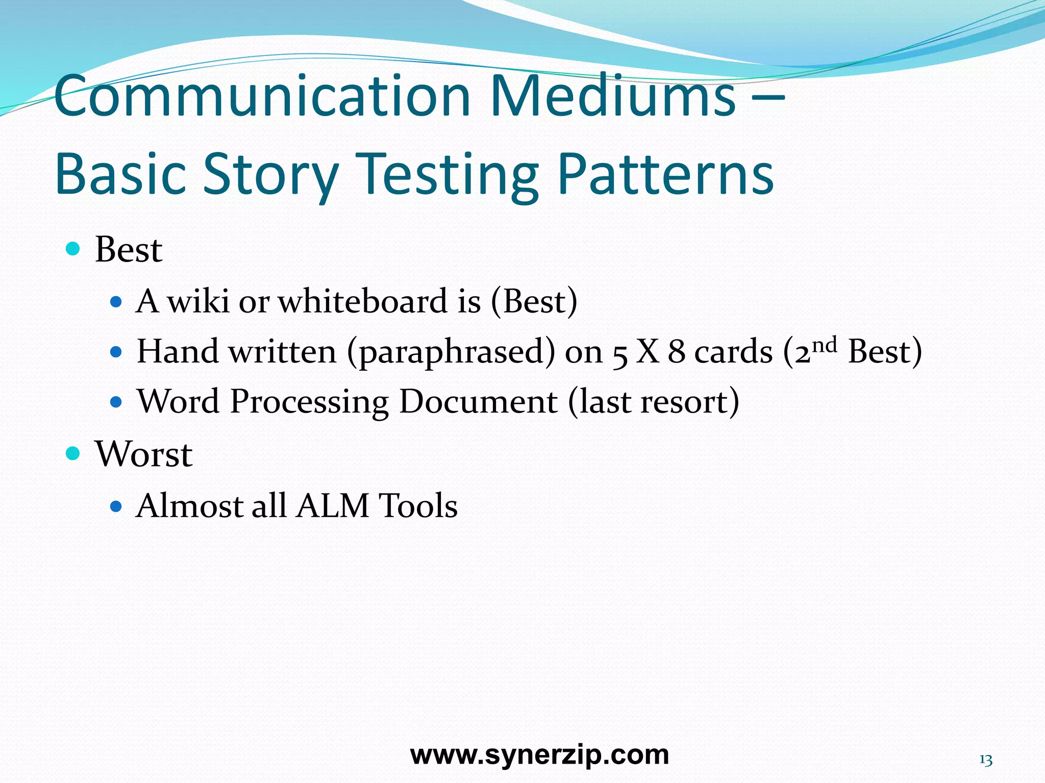 Communication Mediums –
Basic Story Testing Patterns
 Best
 A wiki or whiteboard is (Best)
 Hand written (paraphrased) on 5 X 8 cards (2nd Best)
 Word Processing Document (last resort)
 Worst
 Almost all ALM Tools
13www.synerzip.com
 