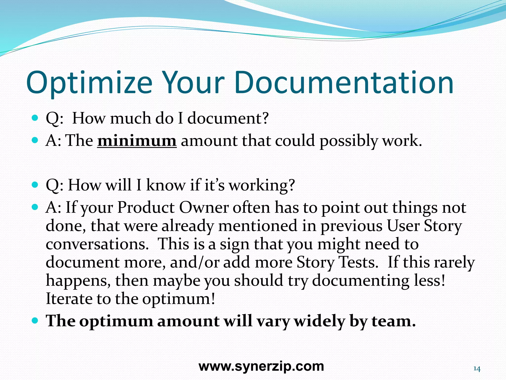 Optimize Your Documentation
 Q: How much do I document?
 A: The minimum amount that could possibly work.
 Q: How will I know if it’s working?
 A: If your Product Owner often has to point out things not
done, that were already mentioned in previous User Story
conversations. This is a sign that you might need to
document more, and/or add more Story Tests. If this rarely
happens, then maybe you should try documenting less!
Iterate to the optimum!
 The optimum amount will vary widely by team.
14www.synerzip.com
 