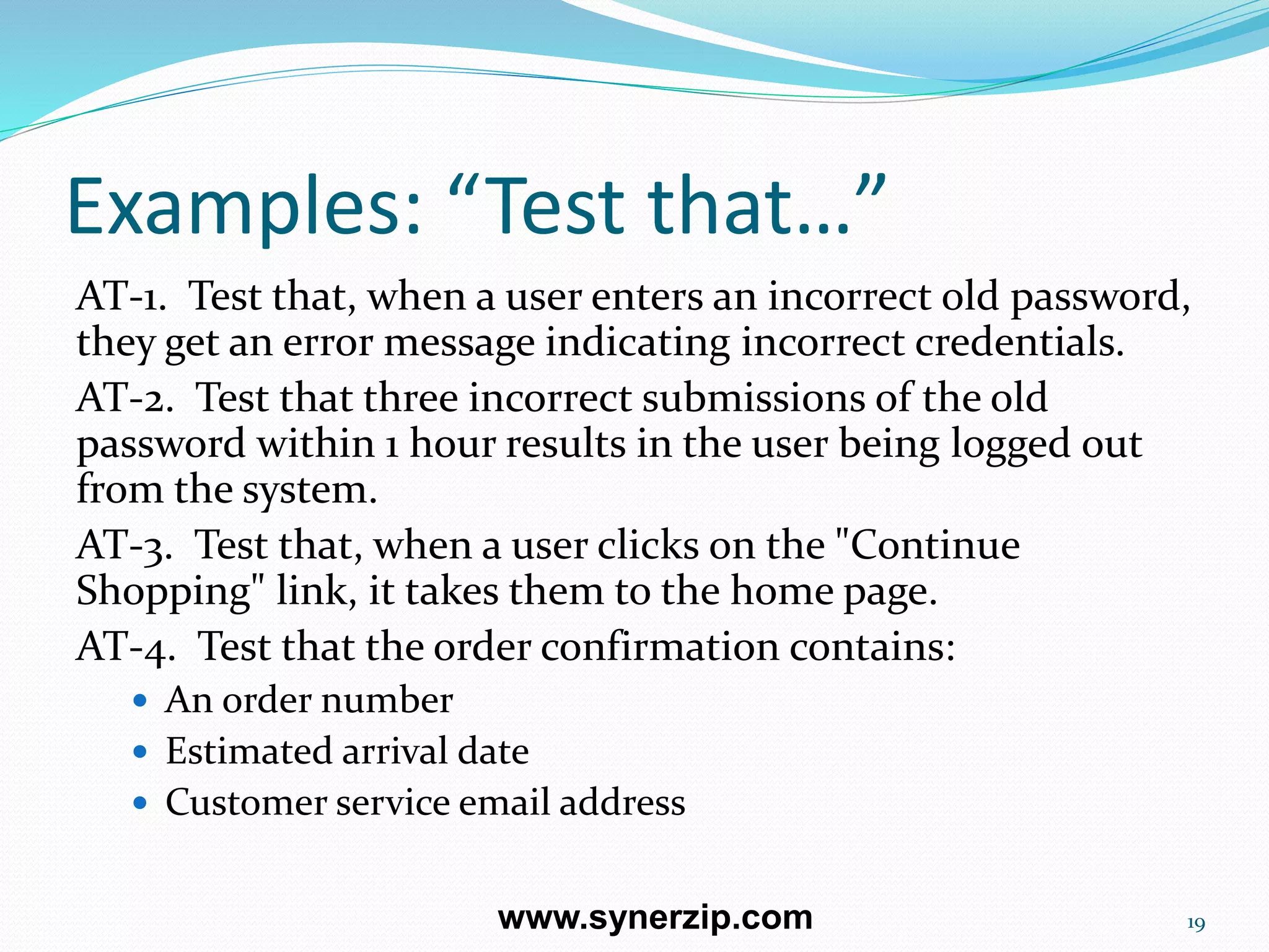 Examples: “Test that…”
AT-1. Test that, when a user enters an incorrect old password,
they get an error message indicating incorrect credentials.
AT-2. Test that three incorrect submissions of the old
password within 1 hour results in the user being logged out
from the system.
AT-3. Test that, when a user clicks on the "Continue
Shopping" link, it takes them to the home page.
AT-4. Test that the order confirmation contains:
 An order number
 Estimated arrival date
 Customer service email address
19www.synerzip.com
 