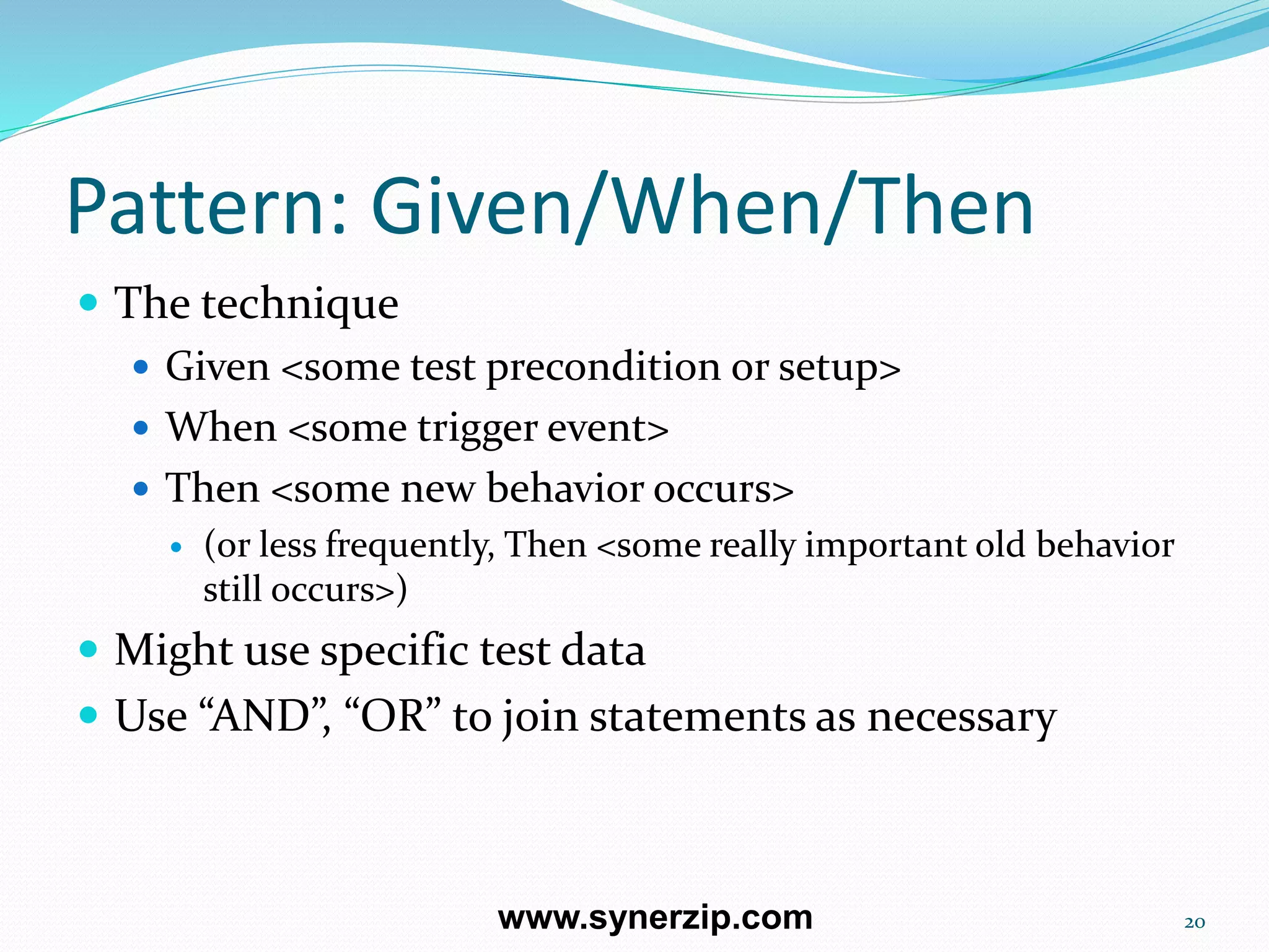 Pattern: Given/When/Then
 The technique
 Given <some test precondition or setup>
 When <some trigger event>
 Then <some new behavior occurs>
 (or less frequently, Then <some really important old behavior
still occurs>)
 Might use specific test data
 Use “AND”, “OR” to join statements as necessary
20www.synerzip.com
 