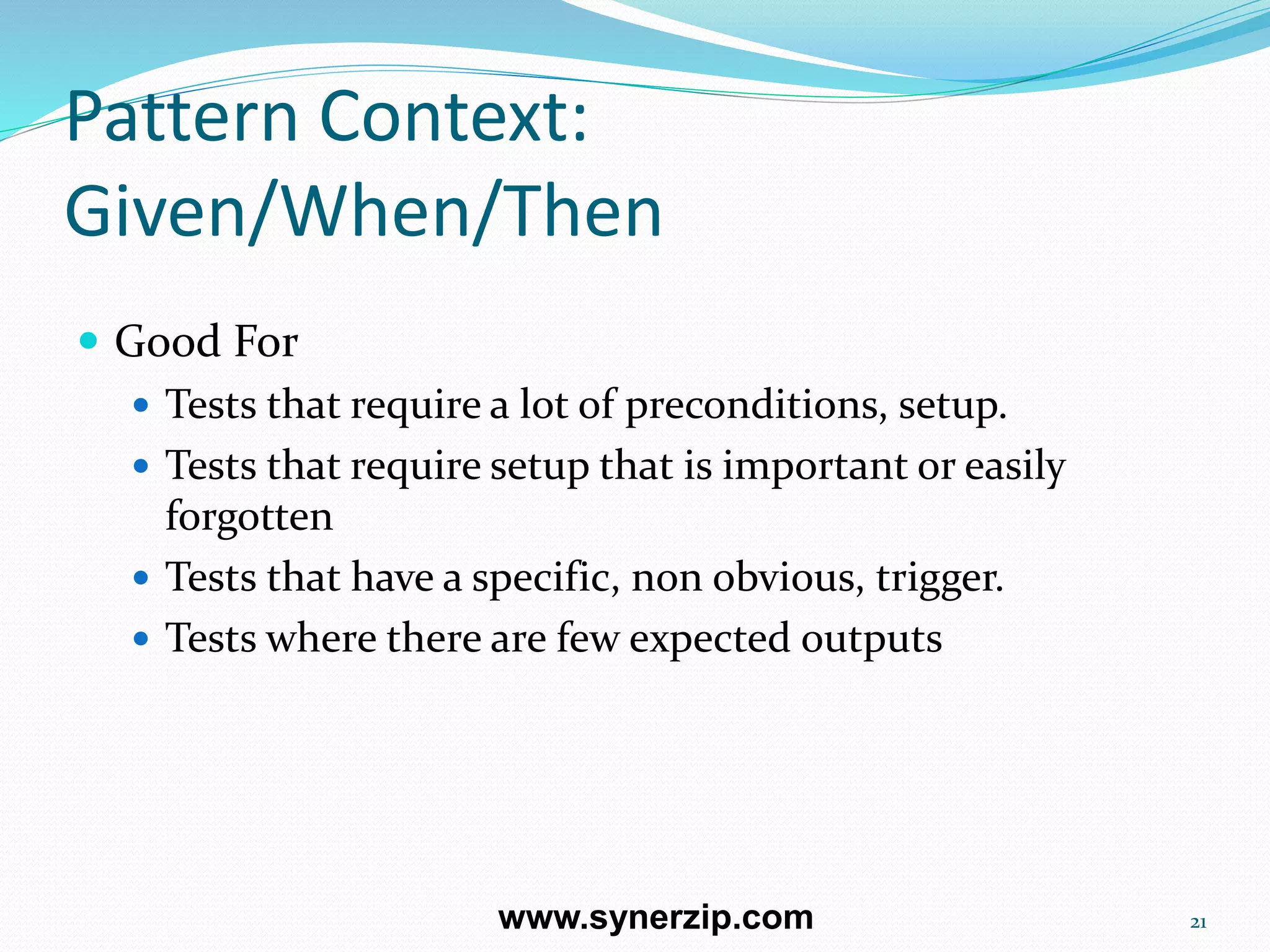 Pattern Context:
Given/When/Then
 Good For
 Tests that require a lot of preconditions, setup.
 Tests that require setup that is important or easily
forgotten
 Tests that have a specific, non obvious, trigger.
 Tests where there are few expected outputs
21www.synerzip.com
 