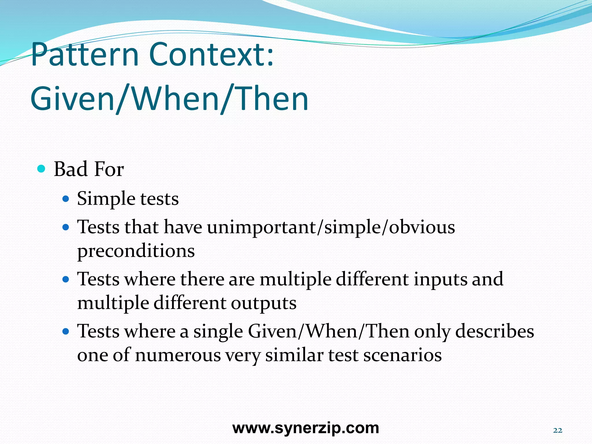 Pattern Context:
Given/When/Then
 Bad For
 Simple tests
 Tests that have unimportant/simple/obvious
preconditions
 Tests where there are multiple different inputs and
multiple different outputs
 Tests where a single Given/When/Then only describes
one of numerous very similar test scenarios
22www.synerzip.com
 