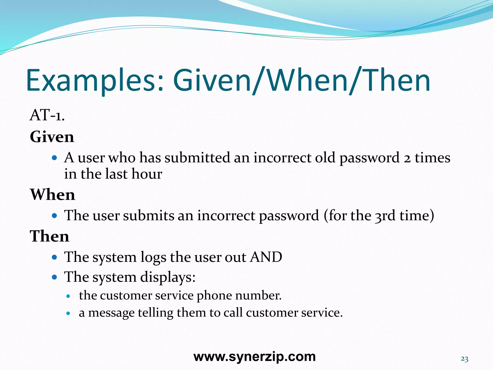 Examples: Given/When/Then
AT-1.
Given
 A user who has submitted an incorrect old password 2 times
in the last hour
When
 The user submits an incorrect password (for the 3rd time)
Then
 The system logs the user out AND
 The system displays:
 the customer service phone number.
 a message telling them to call customer service.
23www.synerzip.com
 