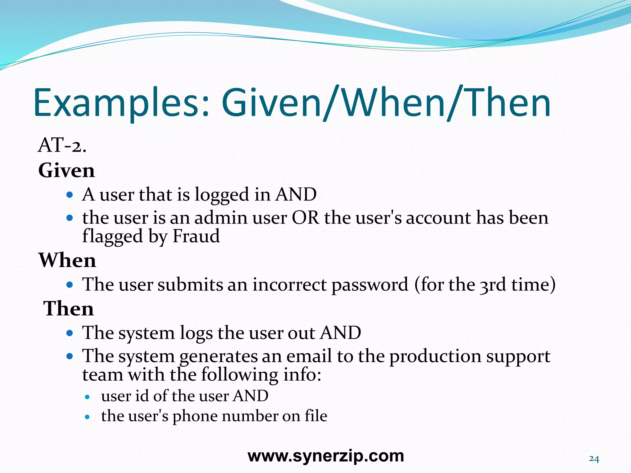 Examples: Given/When/Then
AT-2.
Given
 A user that is logged in AND
 the user is an admin user OR the user's account has been
flagged by Fraud
When
 The user submits an incorrect password (for the 3rd time)
Then
 The system logs the user out AND
 The system generates an email to the production support
team with the following info:
 user id of the user AND
 the user's phone number on file
24www.synerzip.com
 