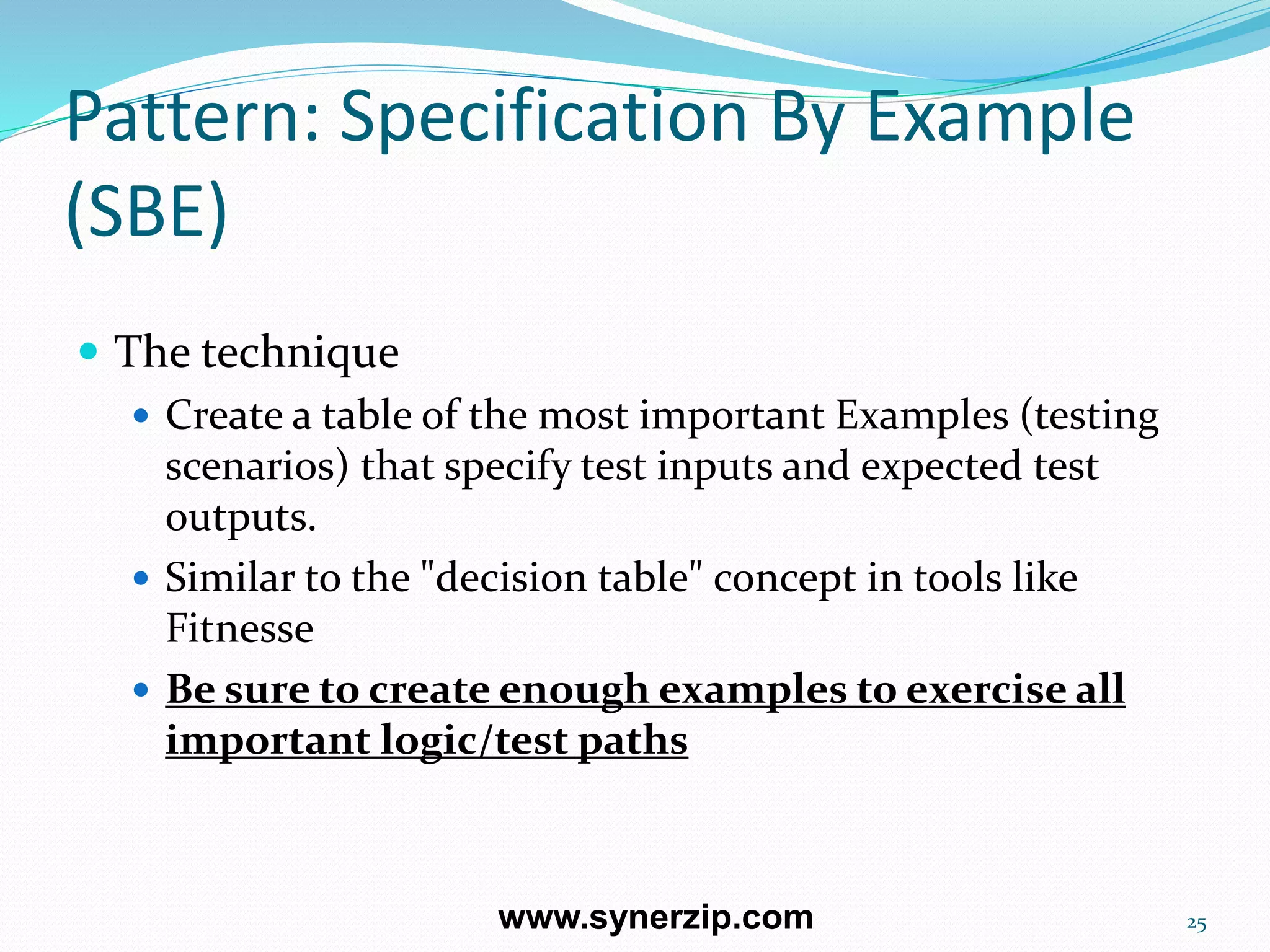 Pattern: Specification By Example
(SBE)
 The technique
 Create a table of the most important Examples (testing
scenarios) that specify test inputs and expected test
outputs.
 Similar to the "decision table" concept in tools like
Fitnesse
 Be sure to create enough examples to exercise all
important logic/test paths
25www.synerzip.com
 