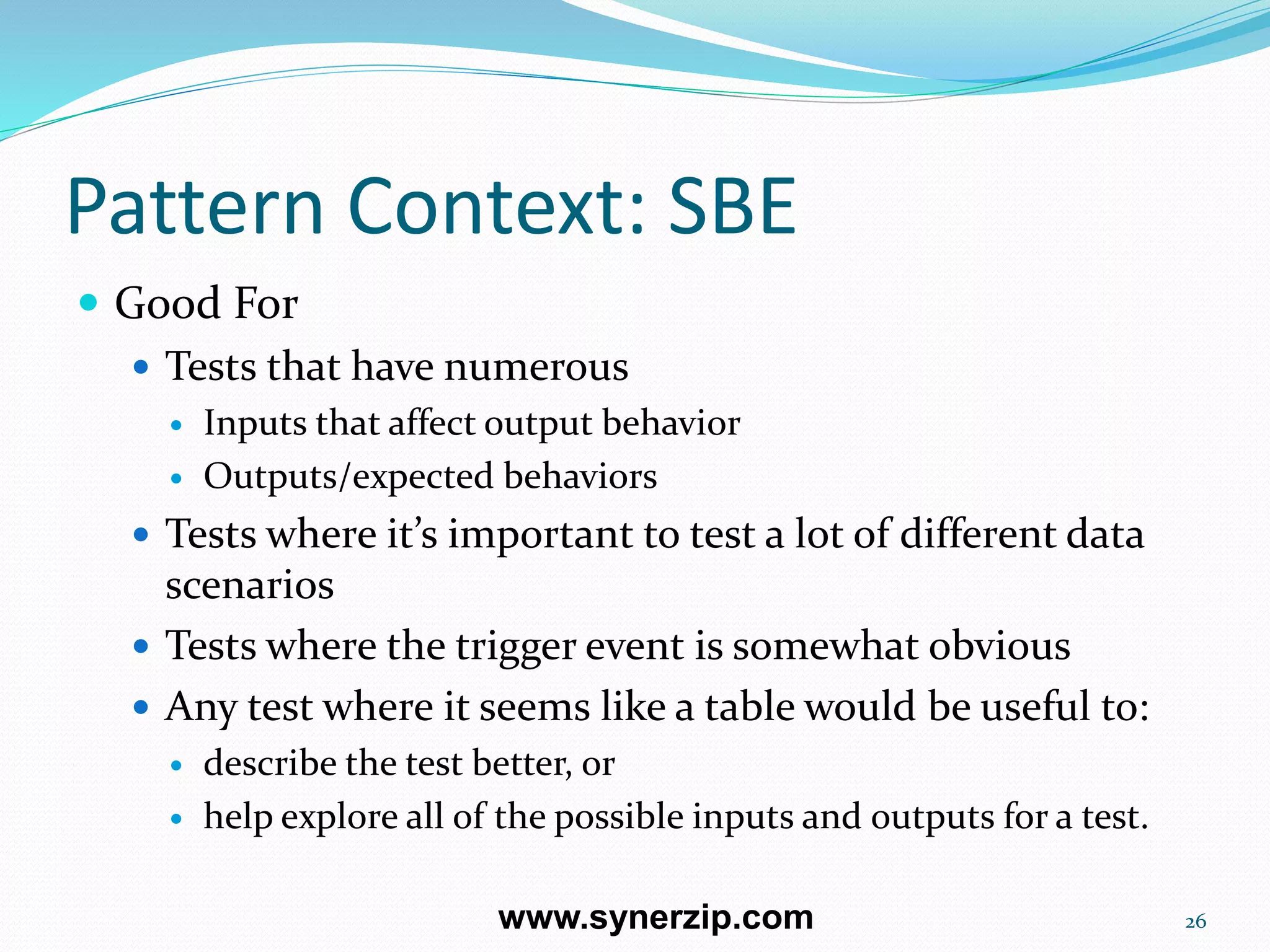 Pattern Context: SBE
 Good For
 Tests that have numerous
 Inputs that affect output behavior
 Outputs/expected behaviors
 Tests where it’s important to test a lot of different data
scenarios
 Tests where the trigger event is somewhat obvious
 Any test where it seems like a table would be useful to:
 describe the test better, or
 help explore all of the possible inputs and outputs for a test.
26www.synerzip.com
 