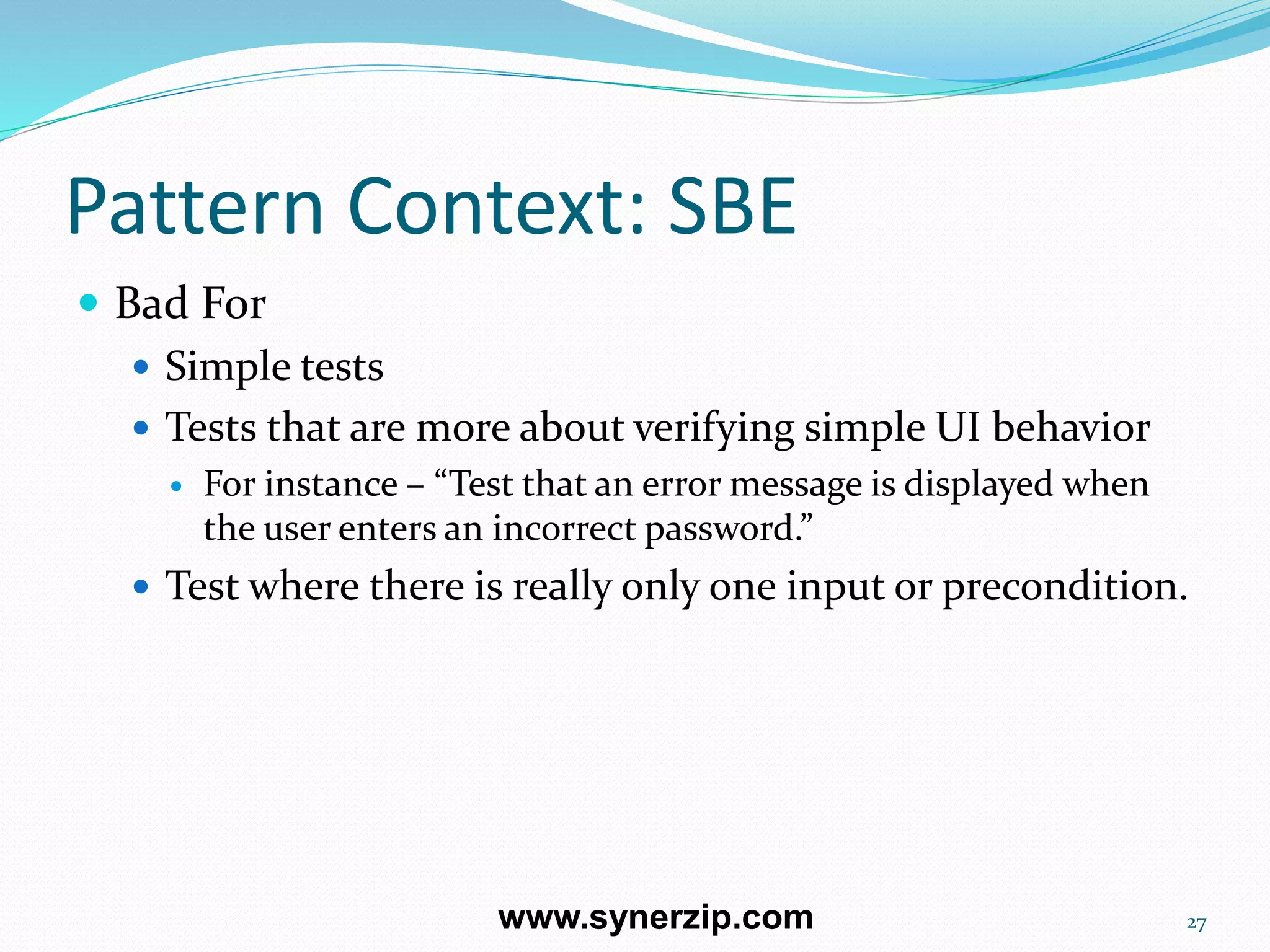 Pattern Context: SBE
 Bad For
 Simple tests
 Tests that are more about verifying simple UI behavior
 For instance – “Test that an error message is displayed when
the user enters an incorrect password.”
 Test where there is really only one input or precondition.
27www.synerzip.com
 