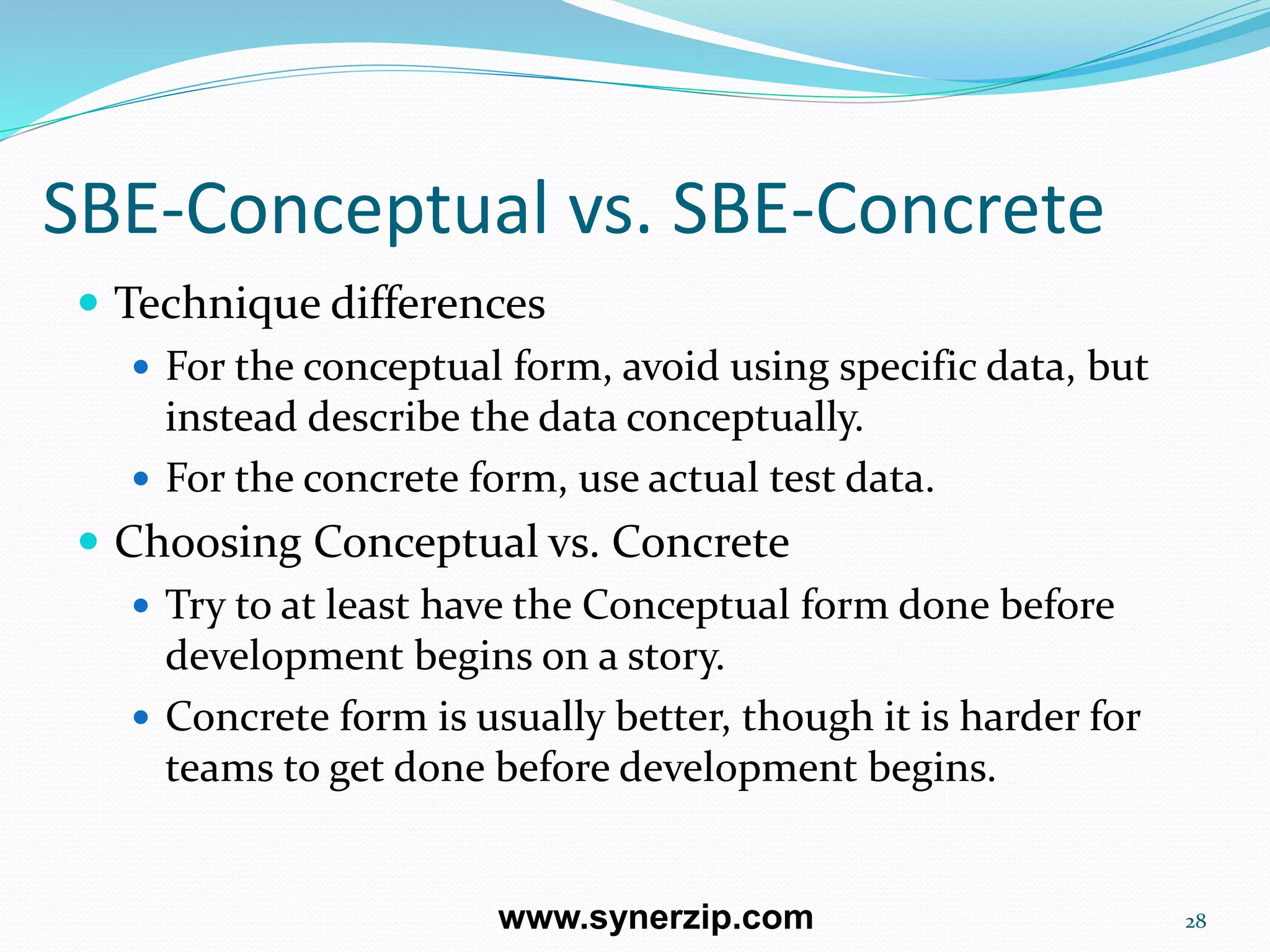 SBE-Conceptual vs. SBE-Concrete
 Technique differences
 For the conceptual form, avoid using specific data, but
instead describe the data conceptually.
 For the concrete form, use actual test data.
 Choosing Conceptual vs. Concrete
 Try to at least have the Conceptual form done before
development begins on a story.
 Concrete form is usually better, though it is harder for
teams to get done before development begins.
28www.synerzip.com
 